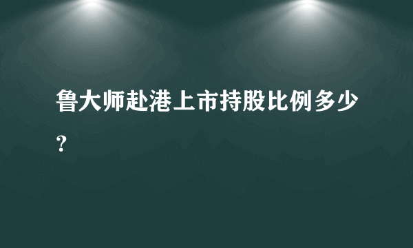 鲁大师赴港上市持股比例多少？