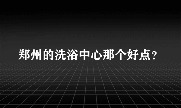 郑州的洗浴中心那个好点？