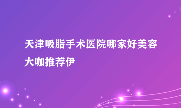 天津吸脂手术医院哪家好美容大咖推荐伊