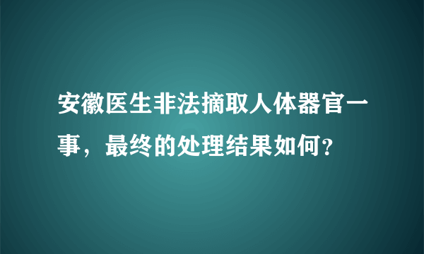 安徽医生非法摘取人体器官一事，最终的处理结果如何？