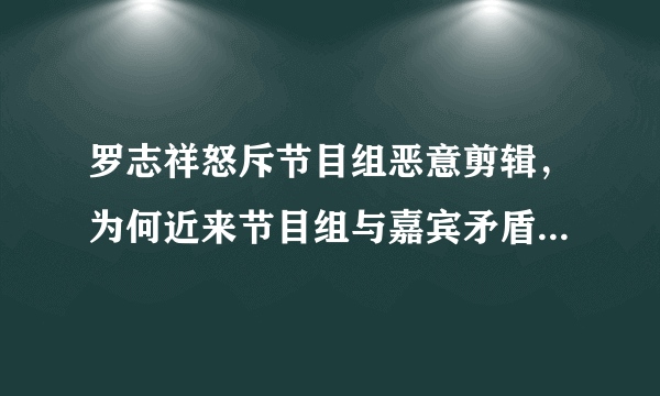 罗志祥怒斥节目组恶意剪辑，为何近来节目组与嘉宾矛盾频频发生？