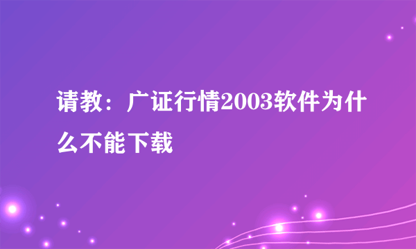 请教：广证行情2003软件为什么不能下载