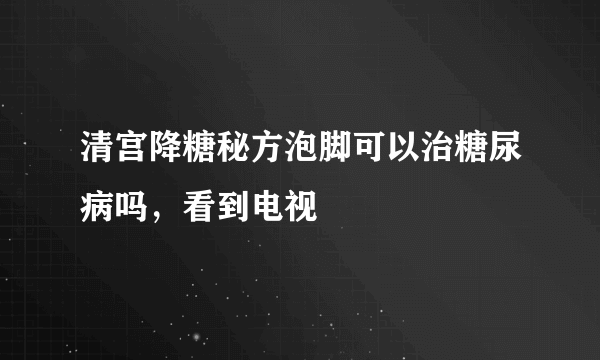 清宫降糖秘方泡脚可以治糖尿病吗，看到电视