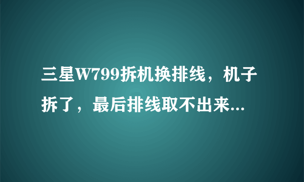 三星W799拆机换排线，机子拆了，最后排线取不出来，貌似最后还有个液晶屏那，求高手指点