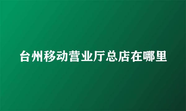 台州移动营业厅总店在哪里