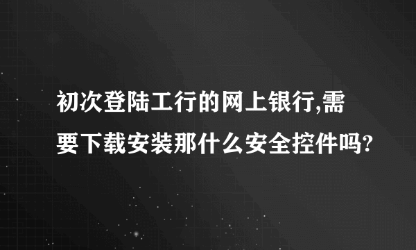 初次登陆工行的网上银行,需要下载安装那什么安全控件吗?