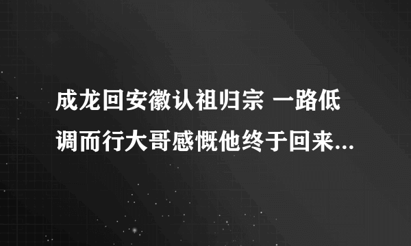 成龙回安徽认祖归宗 一路低调而行大哥感慨他终于回来了_飞外网