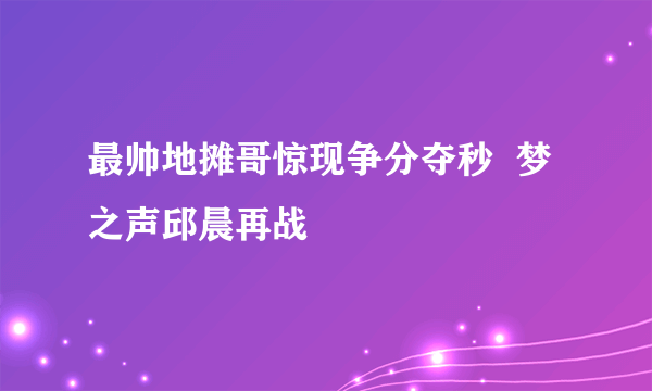 最帅地摊哥惊现争分夺秒  梦之声邱晨再战