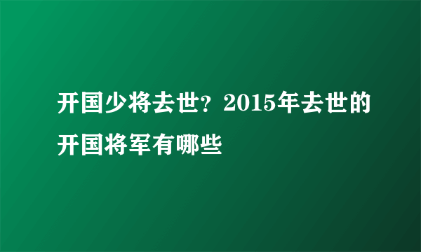 开国少将去世？2015年去世的开国将军有哪些