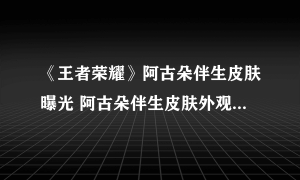 《王者荣耀》阿古朵伴生皮肤曝光 阿古朵伴生皮肤外观立绘一览