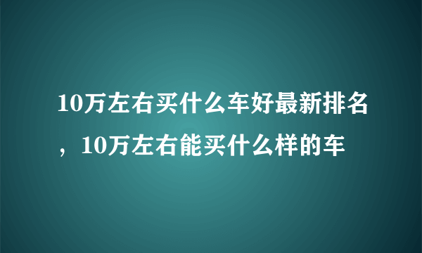 10万左右买什么车好最新排名，10万左右能买什么样的车