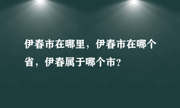 伊春市在哪里，伊春市在哪个省，伊春属于哪个市？