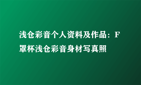 浅仓彩音个人资料及作品：F罩杯浅仓彩音身材写真照