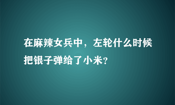 在麻辣女兵中，左轮什么时候把银子弹给了小米？