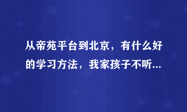 从帝苑平台到北京，有什么好的学习方法，我家孩子不听话，该怎么办？请大家帮我一下。