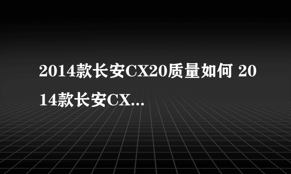 2014款长安CX20质量如何 2014款长安CX20口碑怎么样