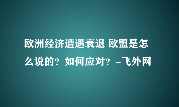 欧洲经济遭遇衰退 欧盟是怎么说的？如何应对？-飞外网