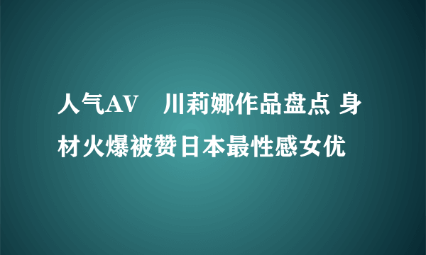 人气AV瑠川莉娜作品盘点 身材火爆被赞日本最性感女优