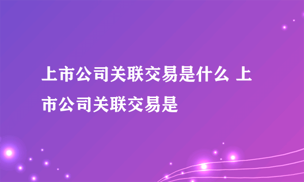 上市公司关联交易是什么 上市公司关联交易是