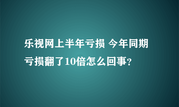 乐视网上半年亏损 今年同期亏损翻了10倍怎么回事？