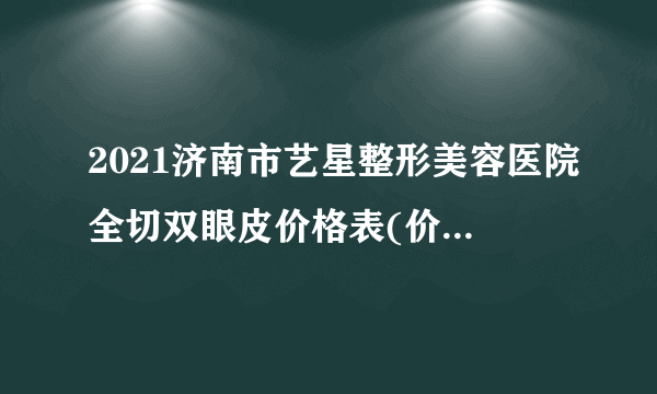 2021济南市艺星整形美容医院全切双眼皮价格表(价目表)怎么样?