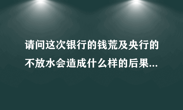 请问这次银行的钱荒及央行的不放水会造成什么样的后果？和我们老百姓的生活有什么直接厉害关系？