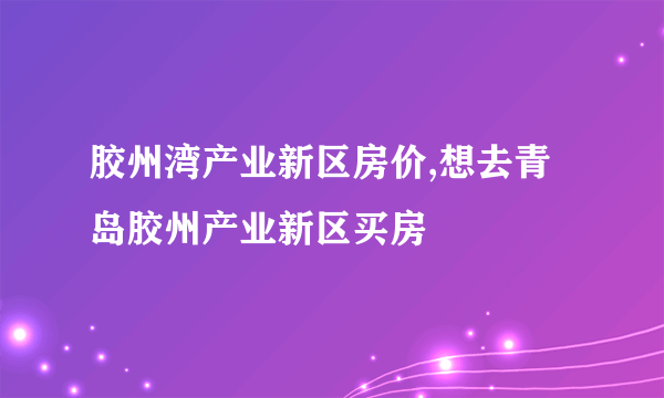 胶州湾产业新区房价,想去青岛胶州产业新区买房