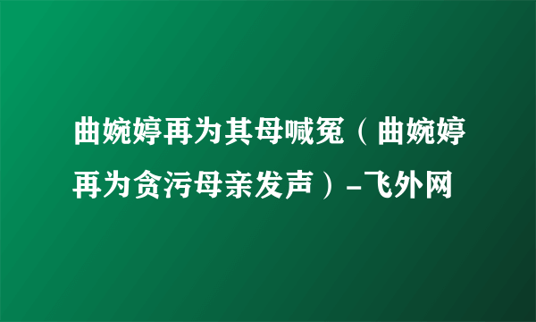 曲婉婷再为其母喊冤（曲婉婷再为贪污母亲发声）-飞外网