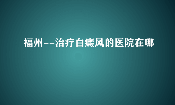 福州--治疗白癜风的医院在哪