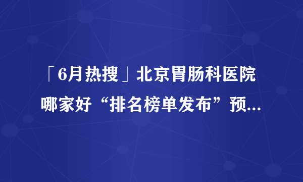 「6月热搜」北京胃肠科医院哪家好“排名榜单发布”预防慢性胃炎的措施有