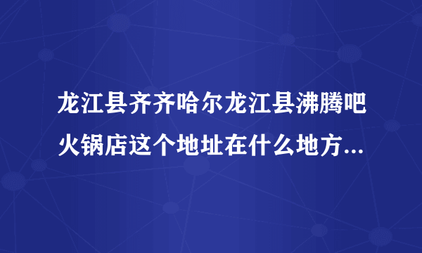 龙江县齐齐哈尔龙江县沸腾吧火锅店这个地址在什么地方，我要去这里