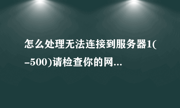 怎么处理无法连接到服务器1(-500)请检查你的网络或稍后再试?