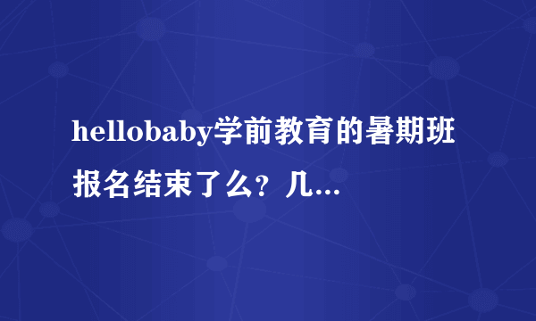 hellobaby学前教育的暑期班报名结束了么？几月份开课啊？收费知道么？多谢！