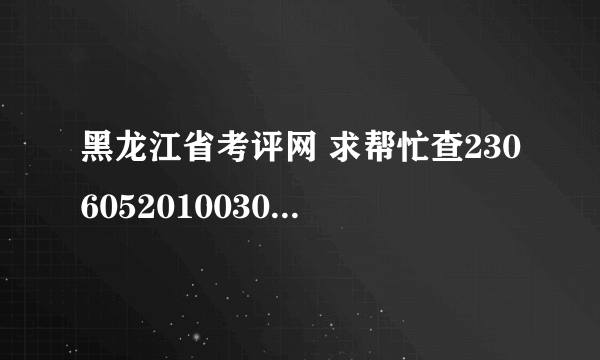 黑龙江省考评网 求帮忙查2306052010030396要全部成绩谢谢