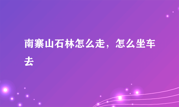 南寨山石林怎么走，怎么坐车去