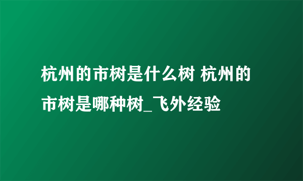 杭州的市树是什么树 杭州的市树是哪种树_飞外经验