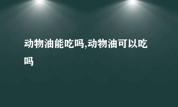 动物油能吃吗,动物油可以吃吗