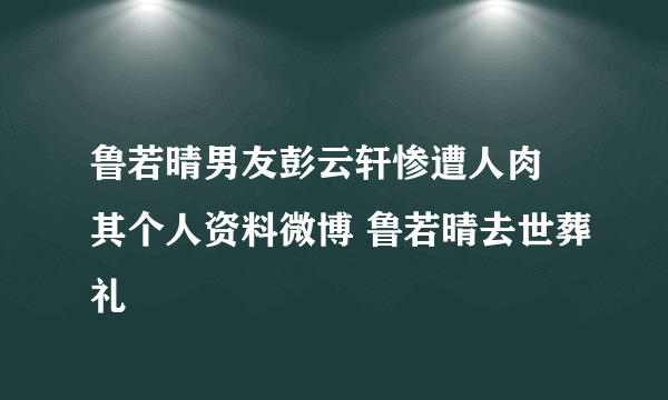 鲁若晴男友彭云轩惨遭人肉 其个人资料微博 鲁若晴去世葬礼