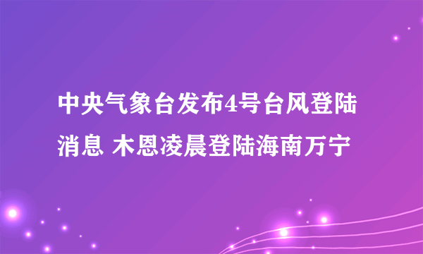 中央气象台发布4号台风登陆消息 木恩凌晨登陆海南万宁