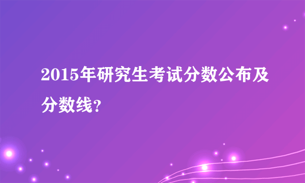 2015年研究生考试分数公布及分数线？