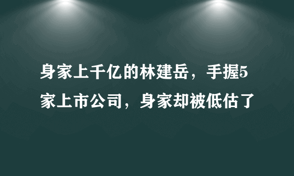 身家上千亿的林建岳，手握5家上市公司，身家却被低估了