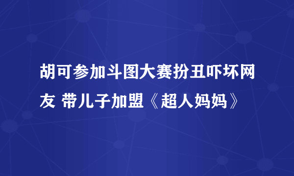 胡可参加斗图大赛扮丑吓坏网友 带儿子加盟《超人妈妈》