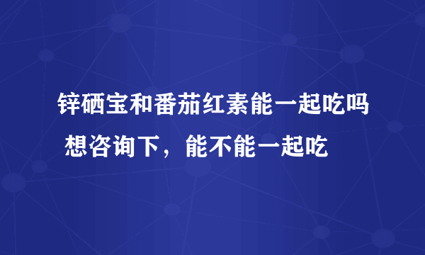 锌硒宝和番茄红素能一起吃吗 想咨询下，能不能一起吃