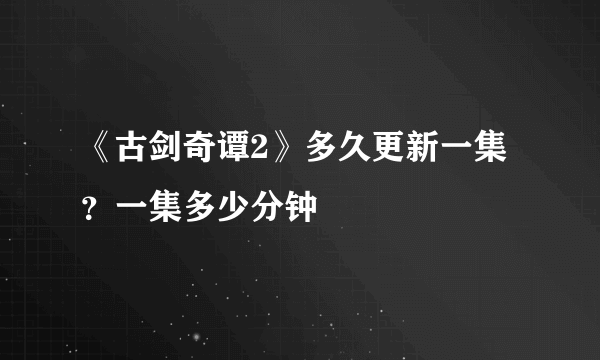 《古剑奇谭2》多久更新一集？一集多少分钟