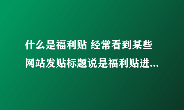 什么是福利贴 经常看到某些网站发贴标题说是福利贴进来吧。啥意思 呢？谢谢!