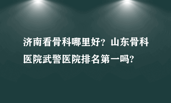 济南看骨科哪里好？山东骨科医院武警医院排名第一吗?