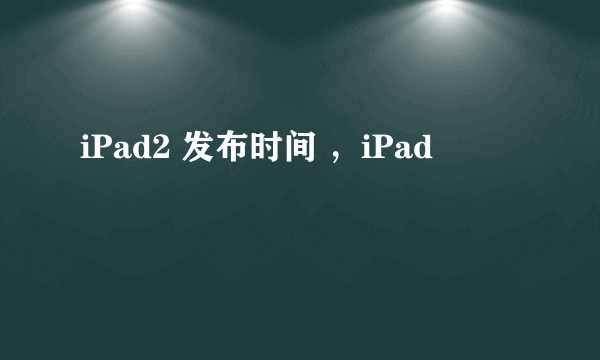 iPad2 发布时间 ，iPad