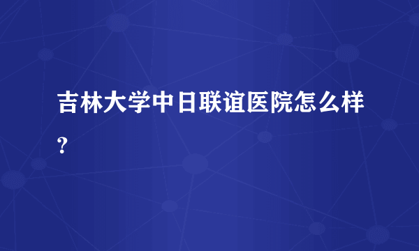 吉林大学中日联谊医院怎么样？