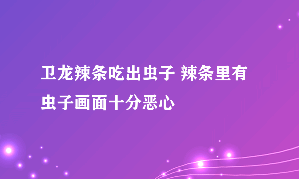 卫龙辣条吃出虫子 辣条里有虫子画面十分恶心