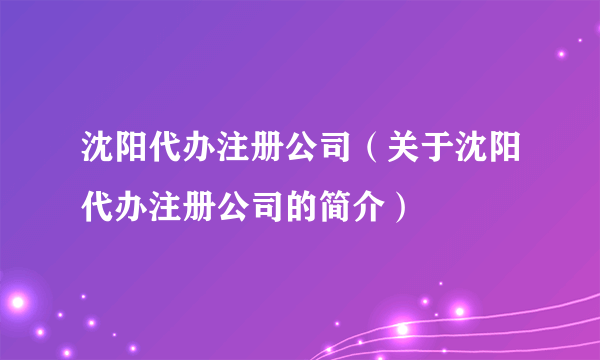 沈阳代办注册公司（关于沈阳代办注册公司的简介）